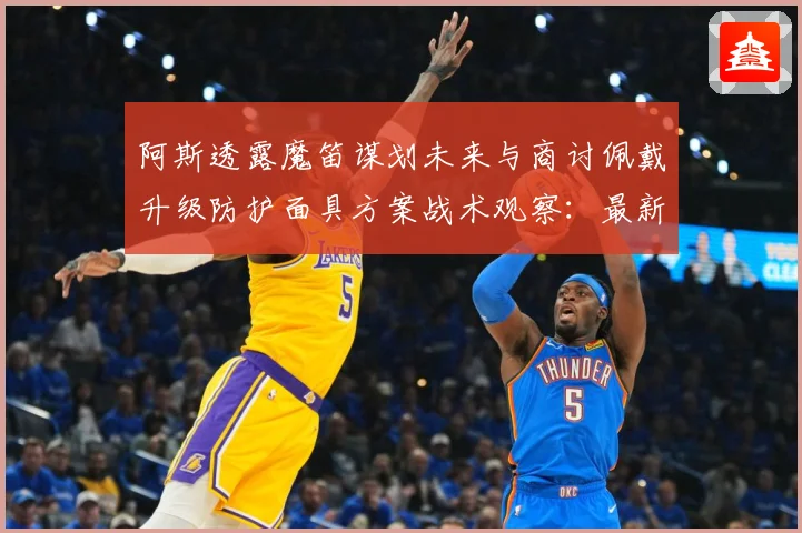 阿斯透露魔笛谋划未来与商讨佩戴升级防护面具方案战术观察：最新赛事动态与深度分析