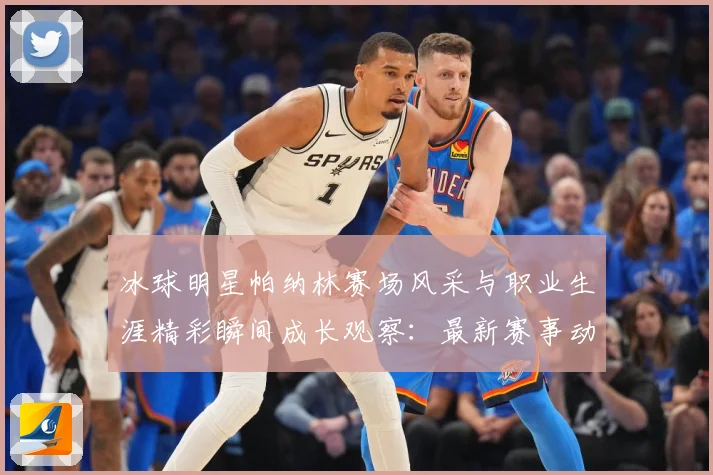 冰球明星帕纳林赛场风采与职业生涯精彩瞬间成长观察：最新赛事动态与深度分析