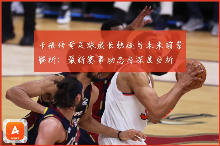 卡福传奇足球成长轨迹与未来前景解析：最新赛事动态与深度分析