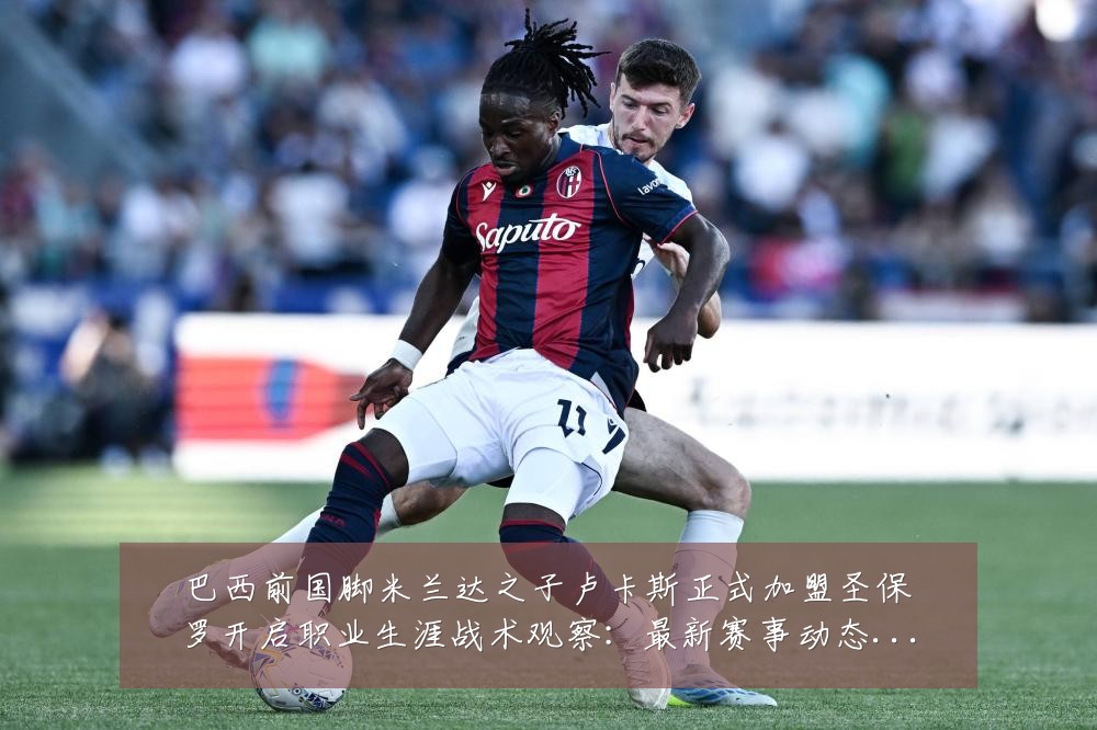 巴西前国脚米兰达之子卢卡斯正式加盟圣保罗开启职业生涯战术观察：最新赛事动态与深度分析