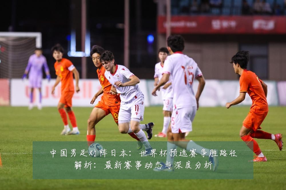 中国男足对阵日本：世界杯预选赛争胜路径解析：最新赛事动态与深度分析