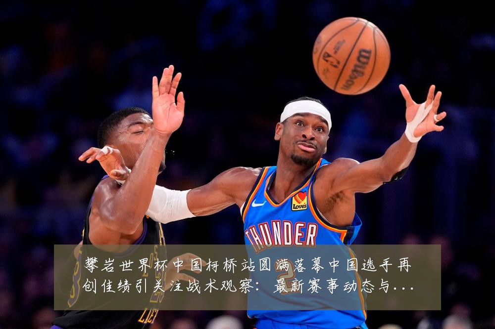 攀岩世界杯中国柯桥站圆满落幕中国选手再创佳绩引关注战术观察:最新赛事动态与深度分析