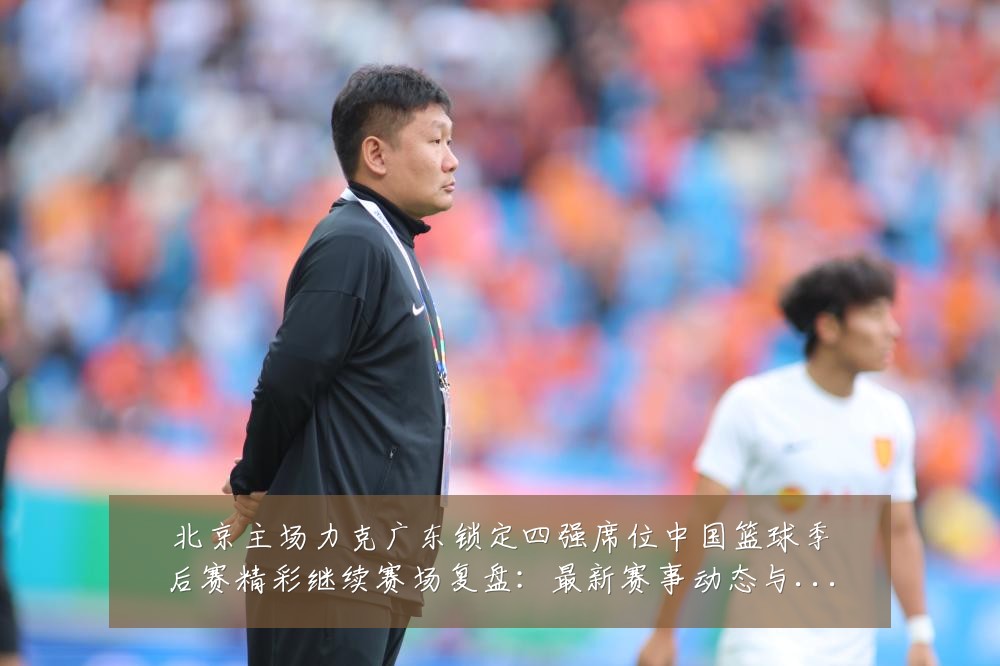 北京主场力克广东锁定四强席位中国篮球季后赛精彩继续赛场复盘:最新赛事动态与深度分析