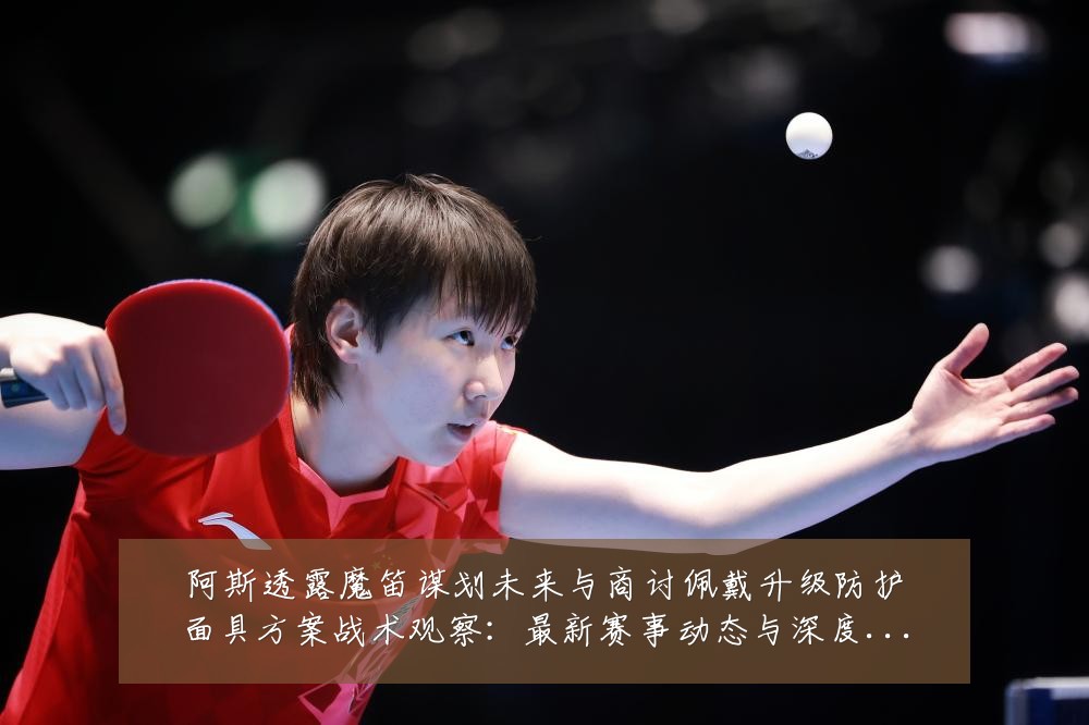 阿斯透露魔笛谋划未来与商讨佩戴升级防护面具方案战术观察:最新赛事动态与深度分析
